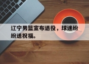 爱游戏平台官网下载电脑版-辽宁男篮宣布退役，球迷纷纷送祝福。