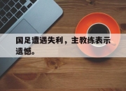 爱游戏ayx平台-国足遭遇失利，主教练表示遗憾。