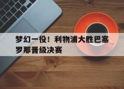爱游戏ayx平台-梦幻一役！利物浦大胜巴塞罗那晋级决赛