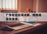 爱游戏ayx平台-广东宏远无缘决赛，教练组连夜复盘。