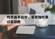 爱游戏平台官网下载电脑版-对手追平比分，紧张加时赛过后获胜